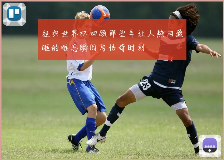 经典世界杯回顾那些年让人热泪盈眶的难忘瞬间与传奇时刻
