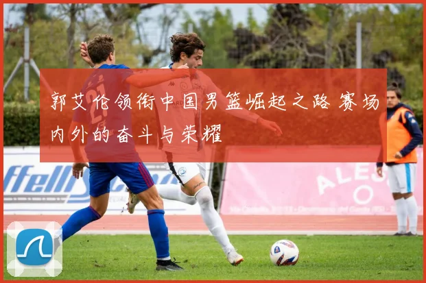 郭艾伦领衔中国男篮崛起之路 赛场内外的奋斗与荣耀