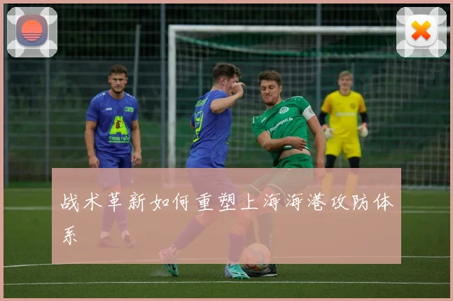 战术革新如何重塑上海海港攻防体系