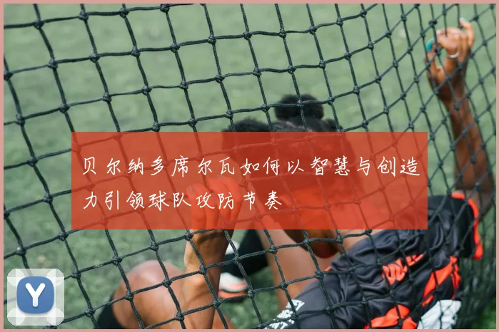 贝尔纳多席尔瓦如何以智慧与创造力引领球队攻防节奏