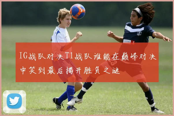 IG战队对决T1战队谁能在巅峰对决中笑到最后揭开胜负之谜