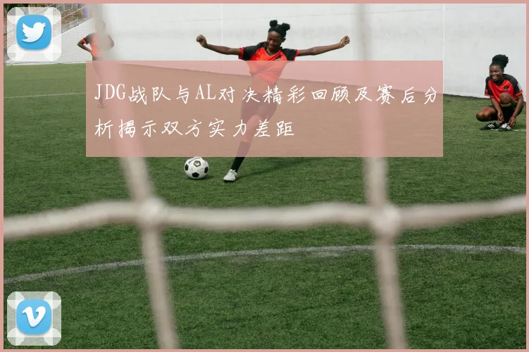 JDG战队与AL对决精彩回顾及赛后分析揭示双方实力差距
