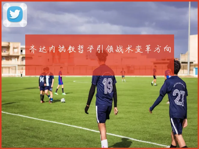 齐达内执教哲学引领战术变革方向