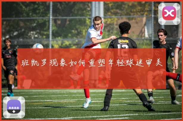 班凯罗现象如何重塑年轻球迷审美