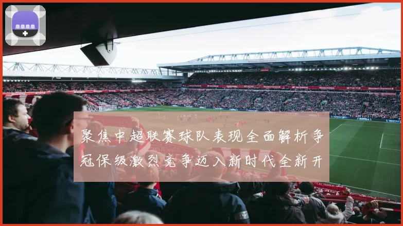 聚焦中超联赛球队表现全面解析争冠保级激烈竞争迈入新时代全新开局