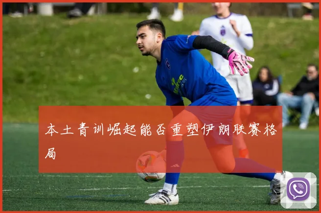 本土青训崛起能否重塑伊朗联赛格局