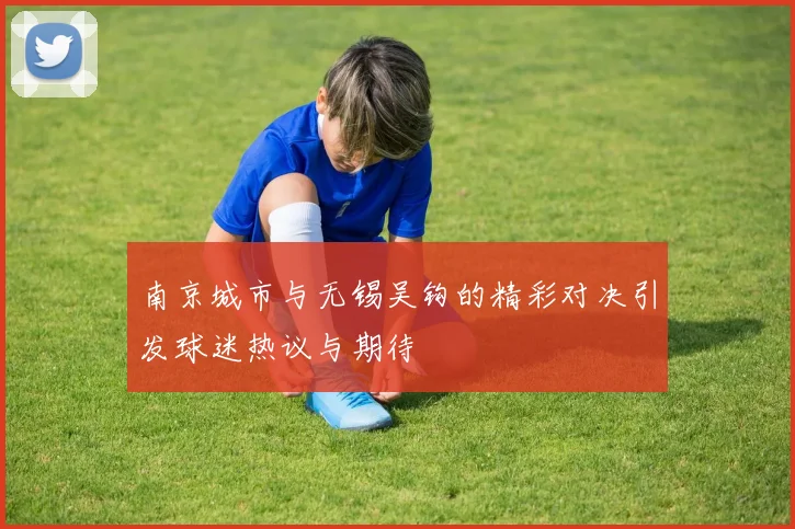 南京城市与无锡吴钩的精彩对决引发球迷热议与期待